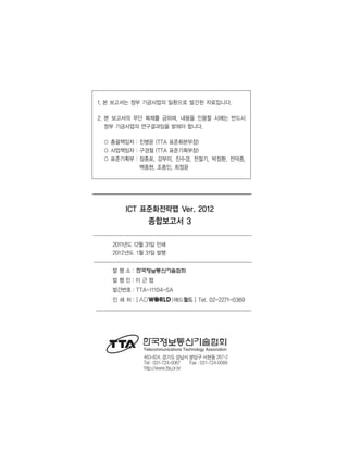 1. 본 보고서는 정부 기금사업의 일환으로 발간된 자료입니다.
2. 본 보고서의 무단 복제를 금하며, 내용을 인용할 시에는 반드시
정부 기금사업의 연구결과임을 밝혀야 합니다.
○ 총괄책임자 : 진병문 (TTA 표준화본부장)
○ 사업책임자 : 구경철 (TTA 표준기획부장)
○ 표준기획부 : 장종표, 강부미, 진수경, 전철기, 박정환, 전덕중,
백종현, 조종인, 최정윤
ICT 표준화전략맵 Ver. 2012
종합보고서 3
2011년도 12월 31일 인쇄
2012년도 1월 31일 발행
발 행 소 :
발 행 인 : 이 근 협
발간번호 : TTA-11104-SA
인 쇄 처 :
463-824, 경기도 성남시 분당구 서현동 267-2
Tel : 031-724-0087 Fax : 031-724-0089
http://www.tta.or.kr
[ |애드월드 ] Tel. 02-2271-0369
 