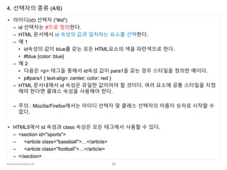 www.javaspecialist.co.kr
4. 선택자의 종류 (4/8)
• 아이디(id) 선택자 ("#id")
– id 선택자는 #으로 정의한다.
– HTML 문서에서 id 속성의 값과 일치하는 요소를 선택한다.
– 예 1
• id속성의 값이 blue를 갖는 모든 HTML요소의 색을 파란색으로 한다.
• #blue {color: blue}
– 예 2
• 다음은 <p> 태그들 중에서 id속성 값이 para1을 갖는 경우 스타일을 정의한 예이다.
• p#para1 { text-align: center; color: red }
– HTML 문서내에서 id 속성은 유일한 값이어야 할 것이다. 여러 요소에 공통 스타일을 지정
해야 한다면 클래스 속성을 사용해야 한다.
– 주의 : Mozilla/Firefox에서는 아이디 선택자 및 클래스 선택자의 이름이 숫자로 시작할 수
없다.
• HTML5에서 id 속성과 class 속성은 모든 태그에서 사용할 수 있다.
– <section id="sports">
– <article class="baseball">…</article>
– <article class="football">…</article>
– </section>
10
 