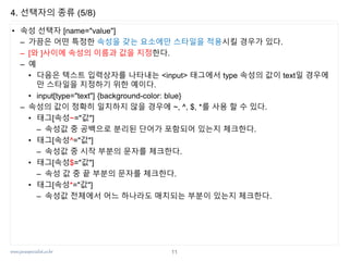 www.javaspecialist.co.kr
4. 선택자의 종류 (5/8)
• 속성 선택자 [name="value"]
– 가끔은 어떤 특정한 속성을 갖는 요소에만 스타일을 적용시킬 경우가 있다.
– [와 ]사이에 속성의 이름과 값을 지정한다.
– 예
• 다음은 텍스트 입력상자를 나타내는 <input> 태그에서 type 속성의 값이 text일 경우에
만 스타일을 지정하기 위한 예이다.
• input[type="text"] {background-color: blue}
– 속성의 값이 정확히 일치하지 않을 경우에 ~, ^, $, *를 사용 할 수 있다.
• 태그[속성~="값"]
– 속성값 중 공백으로 분리된 단어가 포함되어 있는지 체크한다.
• 태그[속성^="값"]
– 속성값 중 시작 부분의 문자를 체크한다.
• 태그[속성$="값"]
– 속성 값 중 끝 부분의 문자를 체크한다.
• 태그[속성*="값"]
– 속성값 전체에서 어느 하나라도 매치되는 부분이 있는지 체크한다.
11
 