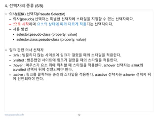 www.javaspecialist.co.kr
4. 선택자의 종류 (6/8)
• 의사(擬似) 선택자(Pseudo Selector)
– 의사(pseudo) 선택자는 특별한 선택자에 스타일을 지정할 수 있는 선택자이다.
– :으로 시작하며 요소의 상태에 따라 다르게 적용되는 선택자이다.
– 사용 방법
• selector:pseudo-class {property: value}
• selector.class:pseudo-class {property: value}
• 링크 관련 의사 선택자
– :link : 방문하지 않는 사이트에 링크가 걸렸을 때의 스타일을 적용한다.
– :visited : 방문했던 사이트에 링크가 걸렸을 때의 스타일을 적용한다.
– :hover : 마우스가 요소 위에 위치할 때 스타일을 적용한다. a:hover 선택자는 a:link와
a:visited 선택자 뒤에 선언되어야 한다.
– :active : 링크를 클릭하는 순간의 스타일을 적용한다. a:active 선택자는 a:hover 선택자 뒤
에 선언되어야 한다.
12
 