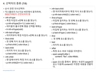 www.javaspecialist.co.kr
• 순서 관련 의사선택자
• 익스플로러 7.0 이상 버전에서 동작하며,
DOCTYPE이 선언되어야 함
• :nth-of-type
– 특정 타입의 n번째 요소를 찾는다.
– p:nth-of-type(2n+1) { color:red; }
– 테이블의 홀수번째 행을 선택할 때에는
– tr:nth-of-type(odd)
• :nth-last-of-type
– 마지막부터 특정 타입의 n번째 요소를 찾는다.
• :first-child
– 첫 번째 자식 요소를 찾는다.
– p:first-child { color:blue; }
• :last-child
– 마지막 자식 요소를 찾는다.
– p:last-child { color:blue; }
• :nth-child
– 맨 앞에서부터 특정 자식 요소를 찾는다.
– p:nth-child(2n+1) { color:red; }
• :nth-last-child
– 맨 마지막에서부터 특정 자식 요소를 찾는다.
– p:nth-last-child(2) { color:red; }
• :first-of-type
– 타입에 일치하는 첫 번째 요소를 찾는다.
– p:first-of-type { color:blue; }
• :last-of-type
– 타입에 일치하는 마지막 요소를 찾는다.
– p:last-of-type { color:blue; }
• :first
– 첫 번째 요소를 찾는다.
• :last
– 마지막 요소를 찾는다.
• :after
– 특정 요소 바로 다음을 의미한다.
– span.weight:after {
content: "lbs"; color:#bbb;
}
– span 요소들 중에서 클래스 속성이 weight인
요소 다음에 content로 지정한 내용을 덧붙이
다.
4. 선택자의 종류 (7/8)
 