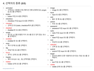 www.javaspecialist.co.kr
• :animated
– 선택되는 시점에서 애니메이션 진행 상태에 있는 progre
ss 요소를 선택한다.
• :button
– button 타입 요소를 선택한다.
• :checkbox
– checkbox 타입 input 요소를 선택한다.
• :checked
– 선택 된 요소(radio, checkbox에서) 를 선택한다.
• :disabled
– disabled 된 요소를 선택한다.
• :empty
– 텍스트 노드를 포함한 자식 요소를 갖고 있지 않는 요소
를 선택한다.
• :enabled
– enabled 된 요소를 선택한다.
• :even
– 짝수 번 째 요소를 선택한다.
• :file
– 파일 타입 요소를 선택한다.
• :focus
– 포커스 상태 요소를 선택한다.
• :header
– 헤더 요소(h1. h2,.. 등) 선택자를 선택한다.
• :hidden
– hidden 상태 요소를 선택한다.
• :image
– image 요소를 선택한다.
• :input
– input 요소를 선택한다.
• :odd
– 홀수 번 째 요소를 선택한다.
• :parent
– 부모 요소를 선택한다.
• :password
– password 타입 input 요소를 선택한다.
• :radio
– radio 타입 input 요소를 선택한다.
• :reset
– reset 타입 input 요소를 선택한다.
• :root
– 최상위 요소를 선택한다.
• :selected
– 선택 된 요소를 선택한다.
• :submit
– submit 타입 input 요소를 선택한다.
• :target
– 문서의 URI의 단편 식별자로 표시되는 대상 요소를 선
택한다.
• :text
– text 타입 요소를 선택한다.
• :visible
– visible 상태 요소를 선택한다.
4. 선택자의 종류 (8/8)
 