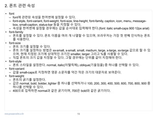 www.javaspecialist.co.kr
2. 폰트 관련 속성
• font
– font에 관련된 속성을 한꺼번에 설정할 수 있다.
– font-style, font-variant, font-weight, font-size, line-height, font-family, caption, icon, menu, message-
box, small-caption, status-bar 등을 지정할 수 있다.
– 속성을 한꺼번에 설정할 경우에는 값을 순서대로 입력해야 한다.(font: italic small-caps 900 12px arial)
• font-family
– 폰트를 설정할 수 있다. 폰트 이름을 여러 개 나열할 수 있으며, 브라우저는 가장 첫 번째 인식하는 폰트
를 사용한다.
• font-size
– 폰트 크기를 설정할 수 있다.
– 폰트 크기를 설정하는 방법은 xx-small, x-small, small, medium, large, x-large, xx-large 값으로 할 수 있
으며, 현재 지정된 크기에 상대적인 크기인 smaller, larger 그리고 %를 사용할 수 있다.
– 직접 폰트의 크기 값을 지정할 수 있다. 그럴 경우에는 단위를 같이 지정해야 한다.
• font-style
– 폰트 스타일을 설정한다. normal, italic(이탤릭체), oblique(기울임꼴) 중 하나를 선택할 수 있다.
• font-variant
– 값을 small-caps로 지정하면 영문 소문자를 약간 작은 크기의 대문자로 보여준다.
• font-weight
– 폰트의 굵기를 설정한다.
– 값은 normal, bold, bolder, lighter 중 하나를 선택하거나 100, 200, 300, 400, 500, 600, 700, 800, 900 중
하나를 선택할 수 있다.
– 400으로 입력하면 normal과 같은 굵기이며, 700은 bold와 같은 굵기이다.
19
 