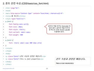 www.javaspecialist.co.kr
2. 폰트 관련 속성 (CSS/basic/css_font.html)
• <html lang="ko">
• <head>
• <meta http-equiv="Content-Type" content="text/html; charset=utf-8">
• <title>폼 테스트</title>
• <style type="text/css">
• p.font1 {
• font-family:sans-serif;
• font-size: 20px;
• font-style: italic;
• font-variant: small-caps;
• font-weight: 900
• }
• p.font2 {
• font: italic small-caps 900 15px arial
• }
• </style>
• </head>
• <body>
• <p class="font1">폰트 속성과 관련된 예입니다.</p>
• <p class="font2">This is font properties</p>
• </body>
• </html>
글자의 색을 바꾸는 font-color 속
성은 없다. 글자의 색을 바꾸려
면 텍스트 관련 속성인 color를
이용해야 한다.
20
 