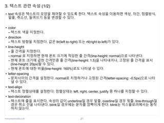 www.javaspecialist.co.kr
3. 텍스트 관련 속성 (1/2)
• text 속성은 텍스트의 모양을 제어할 수 있도록 한다. 텍스트 속성을 이용하면 색상, 자간, 정렬방식,
밑줄, 취소선, 들여쓰기 등을 변경할 수 있다.
• color
– 텍스트 색을 지정한다.
• direction
– 텍스트 방향을 지정한다. 값은 ltr(left to right) 또는 rtl(right to left)가 있다.
• line-height
– 줄 간격을 지정한다.
– normal 로 지정하면 현재 폰트 크기에 적당한 줄 간격(line-height: normal)으로 나타낸다.
– 현재 폰트 크기에 곱한 간격만큼 줄 간격(line-height: 1.5)을 나타내거나, 고정된 줄 간격을 표시
(line-height: 20px)할 수 있다.
– 현재 폰트에 대한 비율(line-height: 160%)로도 나타낼 수 있다.
• letter-spacing
– 문자사이의 간격을 설정한다. normal로 지정하거나 고정된 간격(letter-spacing: -0.5px)으로 나타
낼 수 있다.
• text-align
– 텍스트 정렬상태를 설정한다. 정렬상태는 left, right, center, justify 중 하나를 지정할 수 있다.
• text-decoration
– 텍스트에 줄을 표시한다. 속성의 값이 underline일 경우 밑줄, overline일 경우 윗줄, line-through일
경우 취소 선을 나타낸다. blink일 경우에는 문자를 깜빡이게 한다. blink는 익스플로러에서는 동작
하지 않는다.
21
 