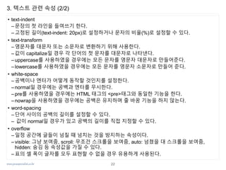 www.javaspecialist.co.kr
3. 텍스트 관련 속성 (2/2)
• text-indent
– 문장의 첫 라인을 들여쓰기 한다.
– 고정된 길이(text-indent: 20px)로 설정하거나 문자의 비율(%)로 설정할 수 있다.
• text-transform
– 영문자를 대문자 또는 소문자로 변환하기 위해 사용한다.
– 값이 capitalize일 경우 각 단어의 첫 문자를 대문자로 나타낸다.
– uppercase를 사용하였을 경우에는 모든 문자를 영문자 대문자로 만들어준다.
– lowercase를 사용하였을 경우에는 모든 문자를 영문자 소문자로 만들어 준다.
• white-space
–공백이나 엔터가 어떻게 동작할 것인지를 설정한다.
– normal일 경우에는 공백과 엔터를 무시한다.
– pre를 사용하였을 경우에는 HTML 태그의 <pre>태그와 동일한 기능을 한다.
– nowrap을 사용하였을 경우에는 공백은 유지하며 줄 바꿈 기능을 하지 않는다.
• word-spacing
–단어 사이의 공백의 길이를 설정할 수 있다.
– 값이 normal일 경우가 있고 공백의 길이를 직접 지정할 수 있다.
• overflow
– 일정 공간에 글들이 넘칠 때 넘치는 것을 방지하는 속성이다.
– visible: 그냥 보여줌, scroll: 무조건 스크롤을 보여줌, auto: 넘쳤을 대 스크롤을 보여줌,
hidden: 숨김 등 속성값을 가질 수 있다.
– 표의 셀 폭이 글자를 모두 표현할 수 없을 경우 유용하게 사용된다.
22
 