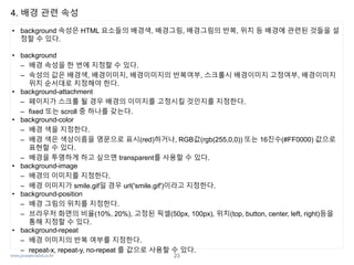 www.javaspecialist.co.kr
4. 배경 관련 속성
• background 속성은 HTML 요소들의 배경색, 배경그림, 배경그림의 반복, 위치 등 배경에 관련된 것들을 설
정할 수 있다.
• background
– 배경 속성을 한 번에 지정할 수 있다.
– 속성의 값은 배경색, 배경이미지, 배경이미지의 반복여부, 스크롤시 배경이미지 고정여부, 배경이미지
위치 순서대로 지정해야 한다.
• background-attachment
– 페이지가 스크롤 될 경우 배경의 이미지를 고정시킬 것인지를 지정한다.
– fixed 또는 scroll 중 하나를 갖는다.
• background-color
– 배경 색을 지정한다.
– 배경 색은 색상이름을 영문으로 표시(red)하거나, RGB값(rgb(255,0,0)) 또는 16진수(#FF0000) 값으로
표현할 수 있다.
– 배경을 투명하게 하고 싶으면 transparent를 사용할 수 있다.
• background-image
– 배경의 이미지를 지정한다.
– 배경 이미지가 smile.gif일 경우 url('smile.gif')이라고 지정한다.
• background-position
– 배경 그림의 위치를 지정한다.
– 브라우저 화면의 비율(10%, 20%), 고정된 픽셀(50px, 100px), 위치(top, button, center, left, right)등을
통해 지정할 수 있다.
• background-repeat
– 배경 이미지의 반복 여부를 지정한다.
– repeat-x, repeat-y, no-repeat 를 값으로 사용할 수 있다.
23
 