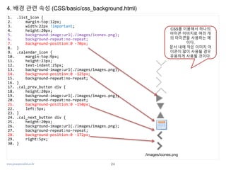 www.javaspecialist.co.kr
4. 배경 관련 속성 (CSS/basic/css_background.html)
1. .list_icon {
2. margin-top:12px;
3. width:22px !important;
4. height:20px;
5. background-image:url(./images/icones.png);
6. background-repeat:no-repeat;
7. background-position:0 -70px;
8. }
9. .calendar_icon {
10. margin-top:9px;
11. height:23px;
12. text-indent:25px;
13. background-image:url(./images/images.png);
14. background-position:0 -125px;
15. background-repeat:no-repeat;
16. }
17. .cal_prev_button div {
18. height:20px;
19. background-image:url(./images/images.png);
20. background-repeat:no-repeat;
21. background-position:0 -150px;
22. left:5px;
23. }
24. .cal_next_button div {
25. height:20px;
26. background-image:url(./images/images.png);
27. background-repeat:no-repeat;
28. background-position:0 -172px;
29. right:5px;
30. }
./images/icones.png
CSS를 이용해서 하나의
아이콘 이미지로 여러 개
의 아이콘을 사용하는 예
이다.
문서 내에 작은 이미지 아
이콘이 많이 사용될 경우
유용하게 사용될 것이다.
24
 