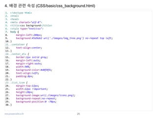 www.javaspecialist.co.kr
4. 배경 관련 속성 (CSS/basic/css_background.html)
1. <!doctype html>
2. <html>
3. <head>
4. <meta charset="utf-8">
5. <title>css background</title>
6. <style type="text/css">
7. body {
8. margin-left:200px;
9. background:#5d9ab2 url('./images/img_tree.png') no-repeat top left;
10. }
11. .container {
12. text-align:center;
13. }
14. .center_div {
15. border:1px solid gray;
16. margin-left:auto;
17. margin-right:auto;
18. width:90%;
19. background-color:#d0f0f6;
20. text-align:left;
21. padding:8px;
22. }
23. .list_icon {
24. margin-top:12px;
25. width:22px !important;
26. height:20px;
27. background-image:url(./images/icons.png);
28. background-repeat:no-repeat;
29. background-position:0 -70px;
30. }
25
 