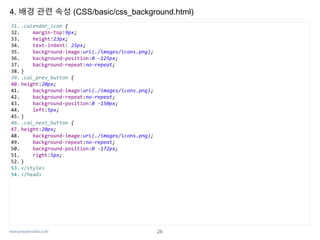 www.javaspecialist.co.kr
4. 배경 관련 속성 (CSS/basic/css_background.html)
31. .calendar_icon {
32. margin-top:9px;
33. height:23px;
34. text-indent: 25px;
35. background-image:url(./images/icons.png);
36. background-position:0 -125px;
37. background-repeat:no-repeat;
38. }
39. .cal_prev_button {
40. height:20px;
41. background-image:url(./images/icons.png);
42. background-repeat:no-repeat;
43. background-position:0 -150px;
44. left:5px;
45. }
46. .cal_next_button {
47. height:20px;
48. background-image:url(./images/icons.png);
49. background-repeat:no-repeat;
50. background-position:0 -172px;
51. right:5px;
52. }
53. </style>
54. </head>
26
 