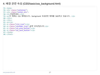 www.javaspecialist.co.kr
4. 배경 관련 속성 (CSS/basic/css_background.html)
55. <body>
56. <div class="container">
57. <div class="center_div">
58. <h1>안녕하세요.</h1>
59. <p>이 예제는 CSS 예제입니다. background 속성관련 예제를 실습하고 있습니다. </p>
60. </div>
61. </div>
62. <p></p>
63. <p class="list_icon"></p>
64. <p class="calendar_icon">달력 아이콘입니다.</p>
65. <p class="cal_prev_button"></p>
66. <p class="cal_next_button"></p>
67. </body>
68. </html>
27
 