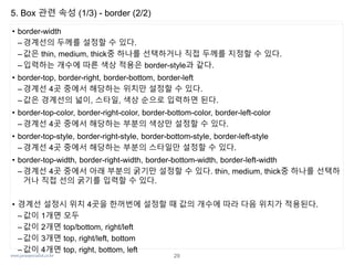 www.javaspecialist.co.kr
5. Box 관련 속성 (1/3) - border (2/2)
• border-width
– 경계선의 두께를 설정할 수 있다.
– 값은 thin, medium, thick중 하나를 선택하거나 직접 두께를 지정할 수 있다.
–입력하는 개수에 따른 색상 적용은 border-style과 같다.
• border-top, border-right, border-bottom, border-left
– 경계선 4곳 중에서 해당하는 위치만 설정할 수 있다.
– 값은 경계선의 넓이, 스타일, 색상 순으로 입력하면 된다.
• border-top-color, border-right-color, border-bottom-color, border-left-color
–경계선 4곳 중에서 해당하는 부분의 색상만 설정할 수 있다.
• border-top-style, border-right-style, border-bottom-style, border-left-style
– 경계선 4곳 중에서 해당하는 부분의 스타일만 설정할 수 있다.
• border-top-width, border-right-width, border-bottom-width, border-left-width
– 경계선 4곳 중에서 아래 부분의 굵기만 설정할 수 있다. thin, medium, thick중 하나를 선택하
거나 직접 선의 굵기를 입력할 수 있다.
• 경계선 설정시 위치 4곳을 한꺼번에 설정할 때 값의 개수에 따라 다음 위치가 적용된다.
– 값이 1개면 모두
– 값이 2개면 top/bottom, right/left
–값이 3개면 top, right/left, bottom
– 값이 4개면 top, right, bottom, left
29
 