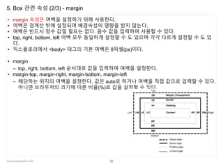 www.javaspecialist.co.kr
5. Box 관련 속성 (2/3) - margin
• margin 속성은 여백을 설정하기 위해 사용한다.
• 여백은 경계선 밖에 설정되며 배경속성의 영향을 받지 않는다.
• 여백은 반드시 양수 값일 필요는 없다. 음수 값을 입력하여 사용할 수 있다.
• top, right, bottom, left 여백 모두 동일하게 설정할 수 도 있으며 각각 다르게 설정할 수 도 있
다.
• 익스플로러에서 <body> 태그의 기본 여백은 8픽셀(px)이다.
• margin
– top, right, bottom, left 순서대로 값을 입력하여 여백을 설정한다.
• margin-top, margin-right, margin-bottom, margin-left
– 해당하는 위치의 여백을 설정한다. 값은 auto로 하거나 여백을 직접 값으로 입력할 수 있다.
아니면 브라우저의 크기에 따른 비율(%)로 값을 설정할 수 있다.
30
 