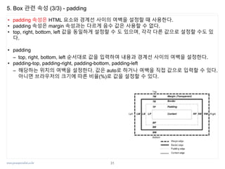 www.javaspecialist.co.kr
5. Box 관련 속성 (3/3) - padding
• padding 속성은 HTML 요소와 경계선 사이의 여백을 설정할 때 사용한다.
• padding 속성은 margin 속성과는 다르게 음수 값은 사용할 수 없다.
• top, right, bottom, left 값을 동일하게 설정할 수 도 있으며, 각각 다른 값으로 설정할 수도 있
다.
• padding
– top, right, bottom, left 순서대로 값을 입력하여 내용과 경계선 사이의 여백을 설정한다.
• padding-top, padding-right, padding-bottom, padding-left
– 해당하는 위치의 여백을 설정한다. 값은 auto로 하거나 여백을 직접 값으로 입력할 수 있다.
아니면 브라우저의 크기에 따른 비율(%)로 값을 설정할 수 있다.
31
 