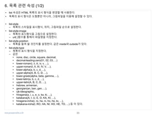 www.javaspecialist.co.kr
6. 목록 관련 속성 (1/2)
• list 속성은 HTML 목록의 표시 형식을 변경할 때 사용한다.
• 목록의 표시 형식은 도형뿐만 아니라, 그림파일을 이용해 설정할 수 있다.
• list-style
– 목록의 스타일을 표시형식, 위치, 그림파일 순으로 설정한다.
• list-style-image
– 목록의 표시형식을 그림으로 설정한다.
– url( )함수를 통해서 파일명을 지정한다.
• list-style-position
– 목록을 들여 쓸 것인지를 설정한다. 값은 inside와 outside가 있다.
• list-style-type
– 목록의 표시 형식을 지정한다.
– 값은
• none, disc, circle, square, decimal,
• decimal-leading-zero(01, 02, 03, ...)
• lower-roman(i, ii, iii, iv, v, ...),
• upper-roman(I, II, III, IV, V, ...),
• lower-alpha(a, b, c, d, ...),
• upper-alpha(A, B, C, D, ...),
• lower-greek(alpha, beta, gamma, ...),
• lower-latin(a, b, c, d, ...),
• upper-latin(A, B, C, D, ...),
• hebrew, armenian,
• georgian(an, ban, gan, ...),
• cjk-ideographic,
• hiragana(a, i, u, e, o, ka, ki, ...),
• katakana(A, I, U, E, O, KA, KI, ...),
• hiragana-iroha(i, ro, ha, ni, ho, he, to, ...),
• katakana-iroha(I, RO, HA, NI, HO, HE, TO, ...) 등 이 있다.
33
 
