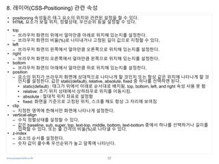 www.javaspecialist.co.kr
8. 레이어(CSS-Positioning) 관련 속성
• positioning 속성들은 태그 요소의 위치와 관련된 설정을 할 수 있다.
• HTML 요소가 보일 위치, 정렬상태, 우선순위 등을 설정할 수 있다.
• top
– 브라우저 화면의 위에서 얼마만큼 아래로 위치해 있는지를 설정한다.
– 브라우저 화면의 비율(%)로 나타내거나 고정된 길이 값으로 지정할 수 있다.
• left
– 브라우저 화면의 왼쪽에서 얼마만큼 오른쪽으로 위치해 있는지를 설정한다.
• right
– 브라우저 화면의 오른쪽에서 얼마만큼 왼쪽으로 위치해 있는지를 설정한다.
• bottom
– 브라우저 화면의 아래에서 얼마만큼 위로 위치해 있는지를 설정한다.
• position
– 요소의 위치가 브라우저 화면에 상대적으로 나타나게 할 것인지 또는 항상 같은 위치에 나타나게 할 것
인지를 설정한다. 값은 static(default), relative, absolute, fixed 중 하나를 선택하면 된다.
• static(default) : 태그가 위에서 아래로 순서대로 배치됨. top, bottom, left, and right 속성 사용 못 함
• relative: 초기 위치 상태에서 상하좌우로 위치를 이동시킴.
• absolute : 절대적 위치 좌표로 설정함
• fixed: 화면을 기준으로 고정된 위치, 스크롤 해도 항상 그 자리에 보여짐
• clip
– 지정한 영역에 한해서만 화면에 나타나게 설정한다.
• vertical-align
– 수직 정렬상태를 설정할 수 있다.
– 값은 baseline, sub, super, top, text-top, middle, bottom, text-bottom 중에서 하나를 선택하거나 길이를
입력할 수 있다. 또는 줄 간격의 비율(%)로 나타낼 수 있다.
• z-index
– 요소의 순서를 설정한다.
– 숫자 값이 클수록 우선순위가 높고 앞쪽에 나타난다.
37
 