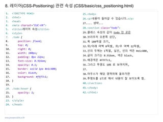www.javaspecialist.co.kr
8. 레이어(CSS-Positioning) 관련 속성 (CSS/basic/css_positioning.html)
1. <!DOCTYPE html>
2. <html>
3. <head>
4. <meta charset="EUC-KR">
5. <title>레이어 속성</title>
6. <style>
7. .todo {
8. position: fixed;
9. top: 0;
10. right: 0;
11. width: 180px;
12. padding: 8px 12px;
13. font-size: 0.916em;
14. opacity: 0.1;
15. border: solid 1px #e1c400;
16. color: black;
17. background: #fff7c1;
18. }
19.
20. .todo:hover {
21. opacity: 1;
22. }
23. </style>
24. </head>
25.<body>
26.<p>내용이 들어갈 수 있습니다.</p>
27.... 생략...
28.<section class="todo">
29.클래스 속성의 값이 todo 인 곳은
30.브라우저 오른쪽 상단,
31.폭 180픽셀 크기,
32.위/아래 여백 8픽셀, 좌/우 여백 12픽셀,
33.선의 두께는 1픽셀, 실선, 선의 색은 #e1c400,
34.글자 크기는 0.916em, 색은 black,
35.배경색은 #fff7c1,
36.그리고 투명도 10% 로 보여지며,
37.
38.마우스가 해당 영역위에 올라가면
39.투명도를 1으로 해서 내용이 잘 보이도록 함.
40.</section>
41.</body>
42.</html>
 