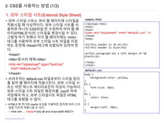 www.javaspecialist.co.kr
1. 외부 스타일 시트(External Style Sheet)
• 외부 스타일 시트는 여러 웹 페이지에 스타일을
적용시킬 때 이상적이다. 외부 스타일 시트를 사
용하면 하나의 CSS파일 만 수정하여 어려 웹 페
이지(HTML문서)의 스타일을 변경시킬 수 있다.
그렇게 하기 위해서 각각 웹 페이지에는 <link>
태그를 사용하여 외부 스타일 시트 파일을 지정
하는 문장에 <head>태그에 포함되어 있어야 한
다.
<head>
<title>문서의 제목</title>
<link rel="stylesheet" type="text/css"
href="default.css"/>
</head>
• 브라우저는 default.css 파일로부터 스타일 정의
를 읽어 웹 페이지에 적용시킨다. 외부 스타일 시
트는 어떤 텍스트 에디터로든지 작성이 가능하다.
외부 스타일 시트 파일은 확장자를 .css로 하여
저장해야 하고, 외부 스타일시트 파일은 HTML
태그를 포함할 수 없다.
• HTML5 에 추가된 media 속성을 이용하면 장치에 따라 스타
일을 다르게 적용시킬 수 있다.
– <link rel=… media="only all and (max-width:480)"/>
3. CSS를 사용하는 방법 (1/3)
<!doctype html>
<html>
<head>
<link rel="stylesheet" href="default.css" />
</head>
<body>
<h1>This header is 36 pt</h1>
<h2>This header is blue</h2>
<p>This paragraph has a left margin of 50
pixels</p>
</body>
</html>
sample.html
body {
background-color: yellow;
}
h1 {
font-size: 36pt;
}
h2 {
color: blue;
}
p {
margin-left: 50px;
}
default.css
 