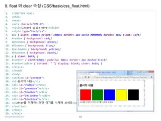 www.javaspecialist.co.kr
9. float 와 clear 속성 (CSS/basic/css_float.html)
40
1. <!DOCTYPE html>
2. <html>
3. <head>
4. <meta charset="UTF-8">
5. <title>Insert title here</title>
6. <style type="text/css">
7. div { width: 100px; height: 100px; border: 1px solid #000000; margin: 5px; float: left}
8. #redbox { background: red;}
9. #greenbox { background: green;}
10. #bluebox { background: blue;}
11. #yellowbox { background: yellow;}
12. #blackbox { background: black;}
13. p { clear: both; }
14. #content { width:600px; padding: 10px; border: 2px dashed black}
15. #content:after { content: " "; display: block; clear: both; }
16. </style>
17. </head>
18. <body>
19. <section id="content">
20. <h1>문서의 내용</h1>
21. <div id="redbox"></div>
22. <div id="greenbox"></div>
23. <div id="bluebox"></div>
24. <div id="yellowbox"></div>
25. <div id="blackbox"></div>
26. <p>after를 이해하시려면 여기를 삭제해 보세요</p>
27. </section>
28. </body>
29. </html>
 