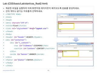 www.javaspecialist.co.kr
Lab (CSS/basic/Lab/start/css_float2.html)
41
• 제공한 파일을 실행하여 아래 화면처럼 레이아웃이 배치되도록 CSS를 완성하세요.
• 선의 색이나 굵기는 자유롭게 선택하세요.
• <!DOCTYPE html>
• <html>
• <head>
• <meta charset="UTF-8">
• <title>float</title>
• <link rel="stylesheet" href="layout.css">
• </head>
• <body>
• <header id="header">HEADER</header>
• <div id="container">
• <div id="l_content">
• <nav id="sidemenu">SIDEMENU</nav>
• <section id="content">CONTENT</section>
• </div>
• <aside id="banner">BANNER</aside>
• </div>
• <footer id="footer">FOOTER</footer>
• </body>
• </html>
 