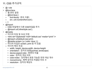 www.javaspecialist.co.kr
11. CSS 추가규칙
• @- rule
• @font-face
– 웹 폰트 설정
– @font-face {
– font-family: ‘폰트 이름’;
– src: url(‘/content/font.eot’);
– }
• @import
– CSS 파일에서 다른 CSS파일을 추가
– @import url(‘otherstyle.css’);
• @media
– 미디어 타입 및 속성 지정
– <link rel=“stylesheet” href=“default.css” media=“print” />
– @import url(default.css) print;
– @media screen { p { color: blue; } }
– 미디어 타입은 screen, print 등 이 있음
– 미디어 쿼리 속성
• width, height, device-width, device-height
• orientation : 장치의 방향(portrait, landscape)
• device-aspect-ratio : 화면의 비율
• color : 장치의 색상 비트
• color-index : 장치에서 표현 가능한 최대 색상 개수
• monochrome : 흑백 장치의 픽셀당 비트 수
• resolution : 장치의 해상도
45
 