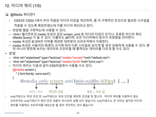 www.javaspecialist.co.kr
12. 미디어 쿼리 (1/5)
 @Media 쿼리란?
- CSS3은 CSS2.1에서 부터 적용된 미디어 타입을 개선하여, 좀 더 구체적인 조건으로 필요한 스타일을
적용할 수 있도록 확장하였는데 이를 미디어 쿼리라고 한다.
– 반응형 웹을 구현하는데 사용할 수 있다.
– <link> 엘리먼트의 media 속성의 값은 screen, print 등 미디어 타입이 오거나, 유효한 미디어 쿼리
(Media Query) 가 올 수 있다. 디폴트는 all이며, 모든 미디어에서 링크가 유효함을 의미한다.
– media 속성은 IE 8버전 이하를 제외한 대부분의 브라우저에서 지원한다.
– media 속성은 사용자의 화면의 크기에 따라 다른 스타일로 보이게 할 경우 유용하게 사용될 수 있다. 뿐
만 아니라 화면에 보이는 데이터와 프린트할 때 출력되는 데이터를 다르게 할 수도 있다.
• 문법
– <link rel="stylesheet" type="text/css" media="screen" href="default.css">
– <link rel="stylesheet" type="text/css" media="print" href="print.css">
– 미디어 쿼리는 다음과 같이 CSS파일에서 사용될 수도 있다.
@media screen {
* { font-family: sans-serif }
}
- only키워드는 뒤의 조건 만, not키워드는 뒤의 조건을 제외한 조건을 뜻 합니다. 미디어 쿼리를 지원하지 않는
브라우저는 only키워드가 쿼리 안의 내용이 무시되어 실행 되지 않습니다. only키워드는 큰 의미는 없지만 미디어
쿼리를 지원하는 브라우저를 대상으로 할 경우 적어주는 것이 좋습니다.
46
 
