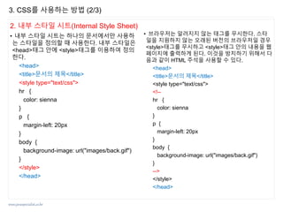www.javaspecialist.co.kr
2. 내부 스타일 시트(Internal Style Sheet)
• 내부 스타일 시트는 하나의 문서에서만 사용하
는 스타일을 정의할 때 사용한다. 내부 스타일은
<head>태그 안에 <style>태그를 이용하여 정의
한다.
<head>
<title>문서의 제목</title>
<style type="text/css">
hr {
color: sienna
}
p {
margin-left: 20px
}
body {
background-image: url("images/back.gif")
}
</style>
</head>
• 브라우저는 알려지지 않는 태그를 무시한다. 스타
일을 지원하지 않는 오래된 버전의 브라우저일 경우
<style>태그를 무시하고 <style>태그 안의 내용을 웹
페이지에 출력하게 된다. 이것을 방지하기 위해서 다
음과 같이 HTML 주석을 사용할 수 있다.
<head>
<title>문서의 제목</title>
<style type="text/css">
<!--
hr {
color: sienna
}
p {
margin-left: 20px
}
body {
background-image: url("images/back.gif")
}
-->
</style>
</head>
3. CSS를 사용하는 방법 (2/3)
 