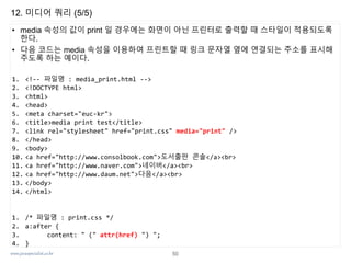 www.javaspecialist.co.kr
12. 미디어 쿼리 (5/5)
• media 속성의 값이 print 일 경우에는 화면이 아닌 프린터로 출력할 때 스타일이 적용되도록
한다.
• 다음 코드는 media 속성을 이용하여 프린트할 때 링크 문자열 옆에 연결되는 주소를 표시해
주도록 하는 예이다.
1. <!-- 파일명 : media_print.html -->
2. <!DOCTYPE html>
3. <html>
4. <head>
5. <meta charset="euc-kr">
6. <title>media print test</title>
7. <link rel="stylesheet" href="print.css" media="print" />
8. </head>
9. <body>
10. <a href="http://www.consolbook.com">도서출판 콘솔</a><br>
11. <a href="http://www.naver.com">네이버</a><br>
12. <a href="http://www.daum.net">다음</a><br>
13. </body>
14. </html>
1. /* 파일명 : print.css */
2. a:after {
3. content: " (" attr(href) ") ";
4. }
50
 