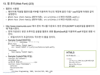 www.javaspecialist.co.kr
13. 웹 폰트(Web Font) (2/3)
• 웹폰트 사용법
– 페이지에 적용할 웹폰트를 FTP를 이용하여 자신의 계정에 올린 다음 *.css파일에 아래와 같이
설정한다.
– @font-face {font-family:웹폰트이름1; src:url(http://도메인/파일명1.woff);}
– @font-face {font-family:웹폰트이름2; src:url(http://도메인/파일명2.ttf);}
• http://www.creamundo.com/ 에서 폰트 하나를 다운로드 받은 폰트(SCRIPT 9.ttf)파일을 홈페이지
에 적용시켰다.
– 먼저 다운로드 받은 트루타입 글꼴을 웹폰트 변환 툴(sfnt2woff)을 이용하여 woff 파일로 변환 시
킨다.
• 파일사이즈가 조금이라도 작으면 더 좋을 것이다.
– Sample Code(CSS파일)
/* * * * * * html5demo * * * * * */
@font-face {
font-family:'SCRIPT 9Web';
src: local('SCRIPT 9'),url(/css/fonts/script9.woff);
}
.html5demo {
font-family:"SCRIPT 9Web";
}
– Sample Code(HTML파일)
<section id="content">
<h1>HTML5</h1>
<p>테스트 중입니다..............</p>
<section class="html5demo">
<article>
<h1>Lecture</h1>
<ul>
<li>Java Programming, JDBC, Servlet/JSP, RMI, EJB
52
 