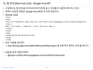 www.javaspecialist.co.kr
13. 웹 폰트(Web Font) (3/3) - Google Font API
• 구글에서는 웹 폰트를 라이브러리에 저장해 놓고 자유롭게 사용하도록 하고 있다.
• 앞에서 언급한 방법은 Google Font API와 유사한 방법이다.
• Sample Code
<html>
<head>
<link rel="stylesheet" type="text/css" href="http://fonts.googleapis.com/css?family=Tangerine">
<style>
body { font-family: 'Tangerine', serif; font-size: 48px; }
</style>
</head>
<body>
<h1>Making the Web Beautiful!</h1>
</body>
</html>
• 폰트 이름을 알려면?
– http://www.google.com/webfonts#ChoosePlace:select 를 방문하여 원하는 폰트를 찾는다.
• CSS에 쉽게 적용하려면?
– @import url(http://fonts.googleapis.com/css?family=Sancreek);
53
 