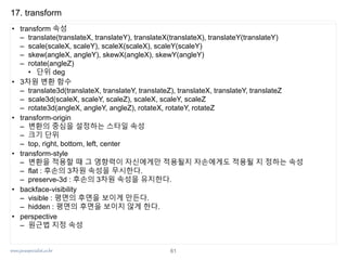 www.javaspecialist.co.kr
17. transform
• transform 속성
– translate(translateX, translateY), translateX(translateX), translateY(translateY)
– scale(scaleX, scaleY), scaleX(scaleX), scaleY(scaleY)
– skew(angleX, angleY), skewX(angleX), skewY(angleY)
– rotate(angleZ)
• 단위 deg
• 3차원 변환 함수
– translate3d(translateX, translateY, translateZ), translateX, translateY, translateZ
– scale3d(scaleX, scaleY, scaleZ), scaleX, scaleY, scaleZ
– rotate3d(angleX, angleY, angleZ), rotateX, rotateY, rotateZ
• transform-origin
– 변환의 중심을 설정하는 스타일 속성
– 크기 단위
– top, right, bottom, left, center
• transform-style
– 변환을 적용할 때 그 영향력이 자신에게만 적용될지 자손에게도 적용될 지 정하는 속성
– flat : 후손의 3차원 속성을 무시한다.
– preserve-3d : 후손의 3차원 속성을 유지한다.
• backface-visibility
– visible : 평면의 후면을 보이게 만든다.
– hidden : 평면의 후면을 보이지 않게 한다.
• perspective
– 원근법 지정 속성
61
 