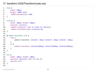www.javaspecialist.co.kr
17. transform (CSS/Transform/cube.css)
1. body {
2. width: 200px;
3. margin: 200px auto;
4. -webkit-perspective: 400;
5. }
6.
7. section {
8. width: 200px; height: 200px;
9. position: relative;
10. -webkit-animation: rint 3s linear 0s infinite;
11. -webkit-transform-style: preserve-3d;
12. }
13.
14. @-webkit-keyframes rint {
15. from {
16. -webkit-transform: rotateX( 0deg) rotateY( 0deg) rotateZ( 0deg);
17. }
18. to {
19. -webkit-transform: rotateX(360deg) rotateY(360deg) rotateZ(360deg);
20. }
21. }
22.
23. div {
24. width: 200px; height: 200px;
25. position: absolute; left: 0; top: 0;
26. opacity: 0.3;
27. }
28.
62
 