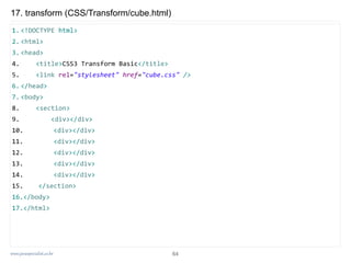 www.javaspecialist.co.kr
17. transform (CSS/Transform/cube.html)
1. <!DOCTYPE html>
2. <html>
3. <head>
4. <title>CSS3 Transform Basic</title>
5. <link rel="stylesheet" href="cube.css" />
6. </head>
7. <body>
8. <section>
9. <div></div>
10. <div></div>
11. <div></div>
12. <div></div>
13. <div></div>
14. <div></div>
15. </section>
16.</body>
17.</html>
64
 