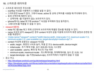 www.javaspecialist.co.kr
18. 스마트폰 레이아웃
• 스마트폰 레이아웃 주의사항
– overflow 속성을 사용해서 스크롤을 넣을 수 없다.
– 스마트폰은 hover가 없다. 그래서 hover, active 등 상태 선택자를 사용할 때 주의해야 한다.
– 동위 선택자에 제한이 있다.
• 선택자에 ~를 지원하지 않는 브라우저가 있다.
– iphone에서는 label 태그에 onclick="" 속성을 부여해야 정상 동작한다.
– 그래디언트를 적용할 수 없을 수 있다.
• viewport META
– meta 태그를 title 태그 위에 선언하여 브라우저에 특별한 정보를 제공할 수 있다.
– name 속성의 값이 viewport인 경우 content 속성의 값을 이용해 브라우저 화면 설정과 관련된 정
보를 제공한다.
– <meta name="viewport" content="width=device-width, intial-scale=1.0, maximum-scale=1.0,
minimum-scale=1.0, user-scalable=no, target-densitydpi=medium-dpi" />
– content 속성에 포함되는 viewport 속성들
• width, height : 화면의 너비와 높이, 픽셀 값 또는 device-width, device-height
• initial-scale : 초기 확대 비율, 실수 값(0.25~10.0), 1.0 권장
• user-scalable : yes/no, 확대 및 축소의 가능 여부
• minimum-scale, maximum=scale : 최소확대비율, 최대확대비율, 실수 값, 0.25, 1.6
• target-densitydpi : dpi 지정(medium-dpi), 브라우저에서 지원하지 않을 수 있음
• 참고 주소
– http://developer.android.com/guide/webapps/targeting.html
– https://developer.apple.com/library/safari/documentation/appleapplications/reference/safarihtml
ref/Articles/MetaTags.html
65
 