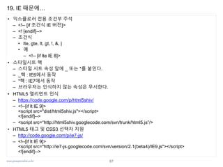 www.javaspecialist.co.kr
19. IE 때문에…
• 익스플로러 전용 조건부 주석
– <!-- [if 조건식 IE 버전]>
– <! [endif]-->
– 조건식
• lte, gte, lt, gt, !, &, |
• 예
– <!-- [if lte IE 8]>
• 스타일시트 핵
– 스타일 시트 속성 앞에 _ 또는 *를 붙인다.
– _핵 : IE6에서 동작
– *핵 : IE7에서 동작
– 브라우저는 인식하지 않는 속성은 무시한다.
• HTML5 엘리먼트 인식
– https://code.google.com/p/html5shiv/
– <!--[if lt IE 9]>
<script src="dist/html5shiv.js"></script>
<![endif]-->
– <script src=“http://html5shiv.googlecode.com/svn/trunk/html5.js”/>
• HTML5 태그 및 CSS3 선택자 지원
– http://code.google.com/p/ie7-js/
– <!--[if lt IE 9]>
<script src="http://ie7-js.googlecode.com/svn/version/2.1(beta4)/IE9.js"></script>
<![endif]-->
67
 