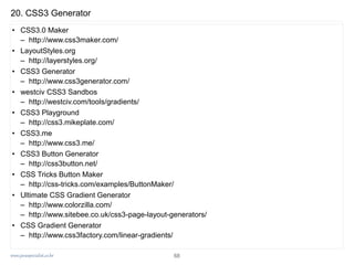 www.javaspecialist.co.kr
20. CSS3 Generator
• CSS3.0 Maker
– http://www.css3maker.com/
• LayoutStyles.org
– http://layerstyles.org/
• CSS3 Generator
– http://www.css3generator.com/
• westciv CSS3 Sandbos
– http://westciv.com/tools/gradients/
• CSS3 Playground
– http://css3.mikeplate.com/
• CSS3.me
– http://www.css3.me/
• CSS3 Button Generator
– http://css3button.net/
• CSS Tricks Button Maker
– http://css-tricks.com/examples/ButtonMaker/
• Ultimate CSS Gradient Generator
– http://www.colorzilla.com/
– http://www.sitebee.co.uk/css3-page-layout-generators/
• CSS Gradient Generator
– http://www.css3factory.com/linear-gradients/
68
 
