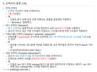 www.javaspecialist.co.kr
4. 선택자의 종류 (1/8)
• 전역 선택자
– 전체에 적용하기 위한 선택자이다.
– * 를 이용한다.
– 예
• 다음은 문서 내에 모든 곳에 적용되는 글꼴을 굴림체로 지정한다.
• * {font-face: "굴림체";}
• 태그 선택자 ("element")
– 태그 선택자는 일반적으로 스타일 정의하고 싶은 html 태그 이름을 사용한다.
– 태그가 가지고 있는 기본 스타일이 지정되고, 스타일시트에 의한 스타일이 적용된다.
• 다중(그룹) 선택자 ("selector1, selector2, selectorN")
– 선택자를 ","(comma)로 분리하여 선언하면 여러 개 선택자에 하나의 스타일을 적용시킬
수 있다.
– 예
• 헤더를 나타내는 태그들에 색상을 적용한 예. 모든 헤더들은 문자의 색상이 blue로 나타
냄.
• h1,h2,h3,h4,h5,h6 { color: blue; }
• 내포 선택자 ("ancestor descendant")
– 요소가 내포 관계가 있을 때 적용시키기 위한 선택자이다.
– 선택자와 선택자 사이를 공백으로 띄우고 나열한다.
– 예
• 다음은 <p> 태그 안에 <strong>태그가 올 경우 파란색으로 지정하는 예이다. <p> 태그
밖에 있는 <strong>에는 스타일 적용되지 않는다.
• p strong{ color:red; } 7
 