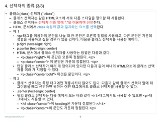 www.javaspecialist.co.kr
4. 선택자의 종류 (3/8)
• 클래스(class) 선택자 (".class")
– 클래스 선택자는 같은 HTML요소에 서로 다른 스타일을 정의할 때 사용한다.
– 클래스 선택자는 선택자 이름 앞에 "."을 이용하여 선언한다.
– HTML 문서에서 class 속성의 값과 일치하는 요소를 선택한다.
– 예 1
• <p>태그를 이용하여 문단을 나눌 때 한 문단은 오른쪽 정렬을 사용하고, 다른 문단은 가운데
정렬을 사용하고 싶을 경우가 있을 것이다. 다음은 클래스 선택자를 사용한 예이다.
• p.right {text-align: right}
• p.center {text-align: center}
• HTML 문서에서 클래스 선택자를 사용하는 방법은 다음과 같다.
– <p class="right"> 이 문단은 오른쪽 정렬된다. </p>
– <p class="center"> 이 문단은 가운데 정렬된다. </p>
• 만일 클래스 선택자가 여러 개 정의되어 있다면 다음과 같이 하나의 HTML요소에 클래스 선택
자를 여러 개 지정할 수 있다.
– <p class="center bold"> 이것은 문단이다. </p>
– 예 2
• 클래스 선택자는 특정 태그에만 적용시키지 않아도 된다. 다음과 같이 클래스 선택자 앞에 태
그이름을 빼고 선언하면 원하는 어떤 태그에서도 클래스 선택자를 사용할 수 있다.
• .center {text-align: center}
• 위의 클래스 선택자는 다음 예에서 보는 바와 같이 <h1>태그에서도 사용할 수 있으면 <p>태
그에서도 사용할 수 있다.
– <h1 class="center">이 heading은 가운데 정렬된다.</h1>
– <p class="center">이 문단도 가운데 정렬된다.</p>
9
 