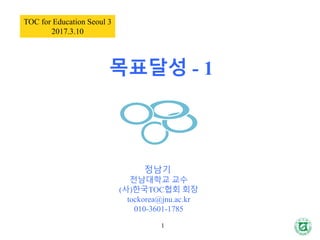 목표달성 - 1
1
TOC for Education Seoul 3
2017.3.10
정남기
전남대학교 교수
(사)한국TOC협회 회장
tockorea@jnu.ac.kr
010-3601-1785
 