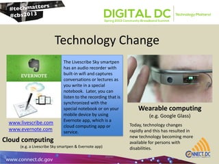Technology Change
atpdc 13
The Livescribe Sky smartpen
has an audio recorder with
built-in wifi and captures
conversations or lectures as
you write in a special
notebook. Later, you can
listen to the recording that is
synchronized with the
special notebook or on your
mobile device by using
Evernote app, which is a
cloud computing app or
service.
www.livescribe.com
www.evernote.com
Wearable computing
(e.g. Google Glass)
Cloud computing
(e.g. a Livescribe Sky smartpen & Evernote app)
Today, technology changes
rapidly and this has resulted in
new technology becoming more
available for persons with
disabilities.
 