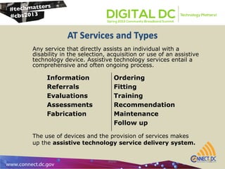 AT Services and Types
atpdc 6
Any service that directly assists an individual with a
disability in the selection, acquisition or use of an assistive
technology device. Assistive technology services entail a
comprehensive and often ongoing process.
Information
Referrals
Evaluations
Assessments
Fabrication
Ordering
Fitting
Training
Recommendation
Maintenance
Follow up
The use of devices and the provision of services makes
up the assistive technology service delivery system.
 