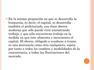    En la misma proporción en que se desarrolla la
    burguesía, es decir, el capital, se desarrolla
    también el proletariado, esa clase obrera
    moderna que sólo puede vivir encontrando
    trabajo, y que sólo encuentran trabajo en la
    medida en que éste alimenta e incrementa el
    capital. El obrero, obligado a venderse a trozos,
    es una mercancía como otra cualquiera, sujeta
    por tanto a todos los cambios y modalidades de la
    concurrencia, a todas las fluctuaciones del
    mercado.
 