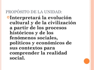 PROPÓSITO DE LA UNIDAD:
Interpretará  la evolución
 cultural y de la civilización
 a partir de los procesos
 históricos y de los
 fenómenos sociales,
 políticos y económicos de
 sus contextos para
 comprender la realidad
 social.
 