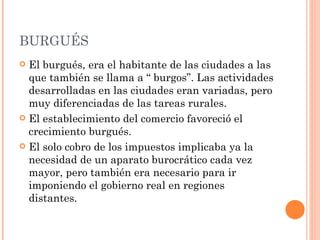 BURGUÉS
 El burgués, era el habitante de las ciudades a las
  que también se llama a “ burgos”. Las actividades
  desarrolladas en las ciudades eran variadas, pero
  muy diferenciadas de las tareas rurales.
 El establecimiento del comercio favoreció el
  crecimiento burgués.
 El solo cobro de los impuestos implicaba ya la
  necesidad de un aparato burocrático cada vez
  mayor, pero también era necesario para ir
  imponiendo el gobierno real en regiones
  distantes.
 