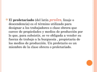    El proletariado (del latín proles, linaje o
    descendencia) es el término utilizado para
    designar a los trabajadores o clase obrera que
    carece de propiedades y medios de producción por
    lo que, para subsistir, se ve obligada a vender su
    fuerza de trabajo a la burguesía , propietaria de
    los medios de producción. Un proletario es un
    miembro de la clase obrera o proletariado.
 