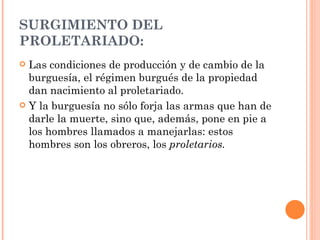 SURGIMIENTO DEL
PROLETARIADO:
 Las condiciones de producción y de cambio de la
  burguesía, el régimen burgués de la propiedad
  dan nacimiento al proletariado.
 Y la burguesía no sólo forja las armas que han de
  darle la muerte, sino que, además, pone en pie a
  los hombres llamados a manejarlas: estos
  hombres son los obreros, los proletarios.
 