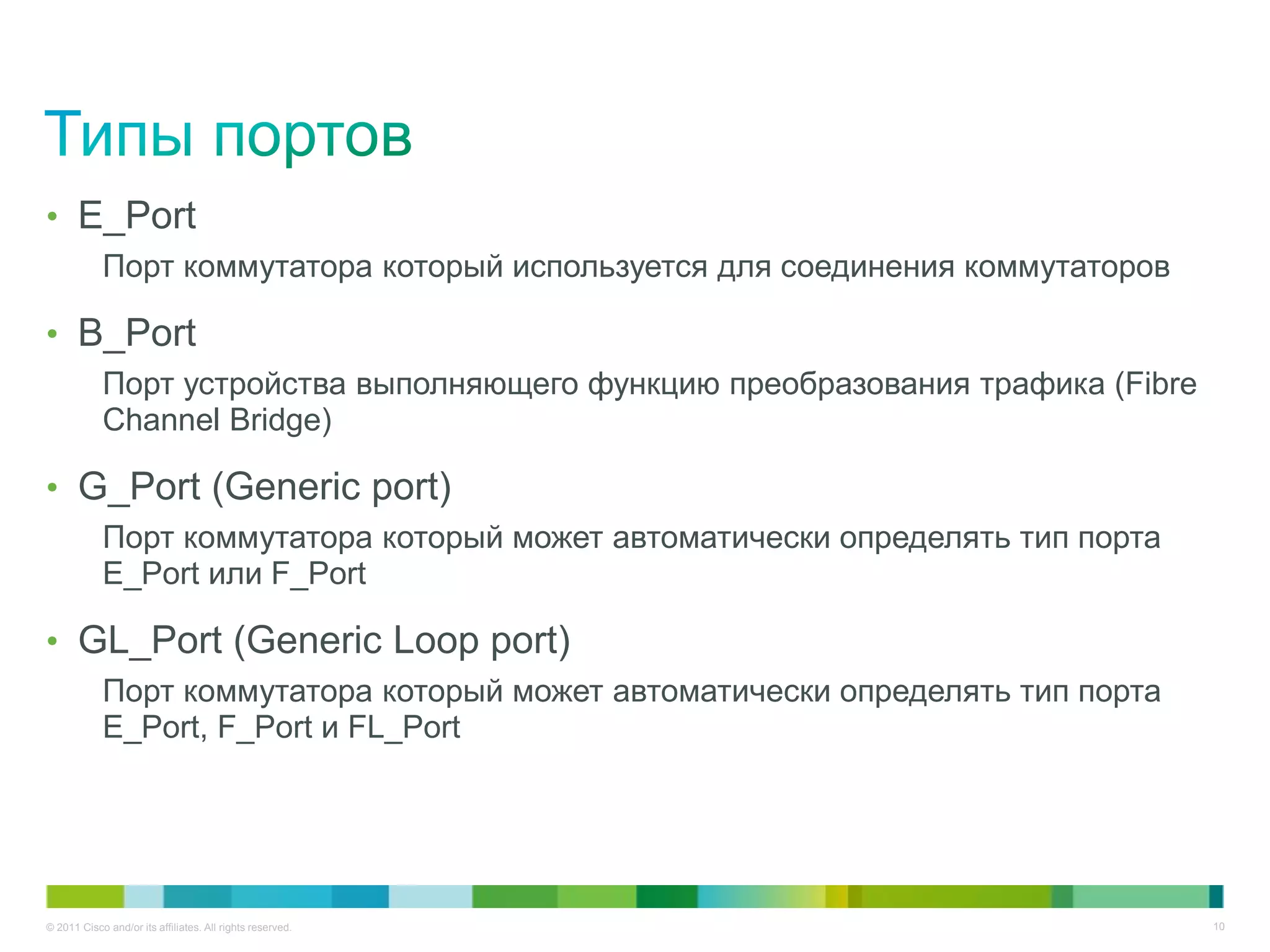 • E_Port
            Порт коммутатора который используется для соединения коммутаторов

• B_Port
            Порт устройства выполняющего функцию преобразования трафика (Fibre
            Channel Bridge)

• G_Port (Generic port)
            Порт коммутатора который может автоматически определять тип порта
            E_Port или F_Port

• GL_Port (Generic Loop port)
            Порт коммутатора который может автоматически определять тип порта
            E_Port, F_Port и FL_Port




© 2011 Cisco and/or its affiliates. All rights reserved.                         10
 