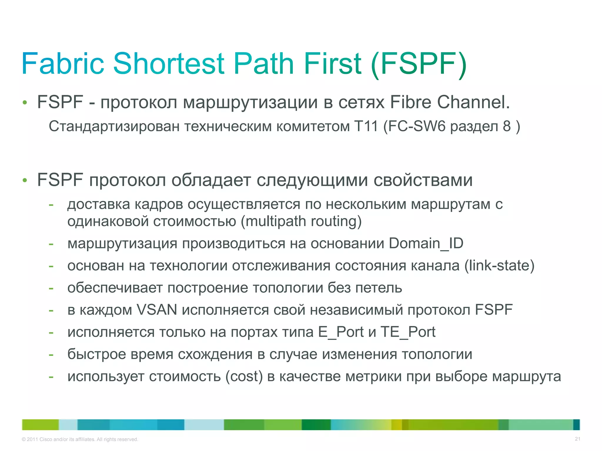 • FSPF - протокол маршрутизации в сетях Fibre Channel.
            Стандартизирован техническим комитетом T11 (FC-SW6 раздел 8 )


• FSPF протокол обладает следующими свойствами
            - доставка кадров осуществляется по нескольким маршрутам с
              одинаковой стоимостью (multipath routing)
            - маршрутизация производиться на основании Domain_ID
            - основан на технологии отслеживания состояния канала (link-state)
            - обеспечивает построение топологии без петель
            - в каждом VSAN исполняется свой независимый протокол FSPF
            - исполняется только на портах типа E_Port и TE_Port
            - быстрое время схождения в случае изменения топологии
            - использует стоимость (cost) в качестве метрики при выборе маршрута


© 2011 Cisco and/or its affiliates. All rights reserved.                           21
 