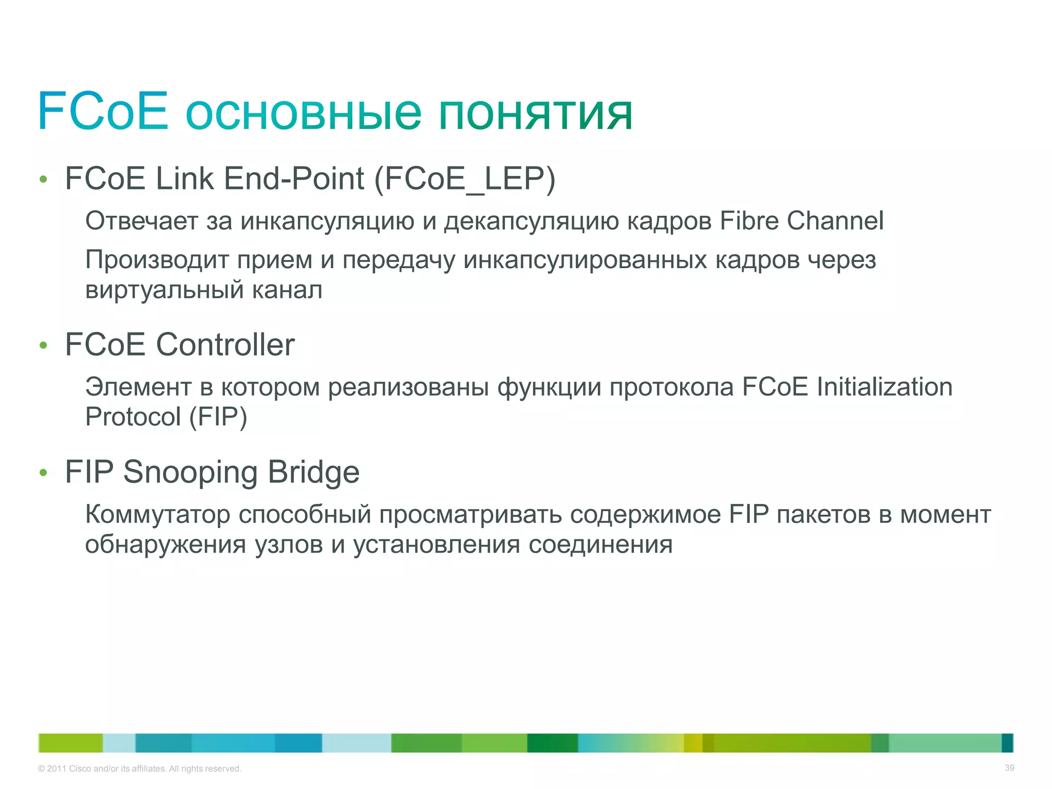 • FCoE Link End-Point (FCoE_LEP)
            Отвечает за инкапсуляцию и декапсуляцию кадров Fibre Channel
            Производит прием и передачу инкапсулированных кадров через
            виртуальный канал

• FCoE Controller
            Элемент в котором реализованы функции протокола FCoE Initialization
            Protocol (FIP)

• FIP Snooping Bridge
            Коммутатор способный просматривать содержимое FIP пакетов в момент
            обнаружения узлов и установления соединения




© 2011 Cisco and/or its affiliates. All rights reserved.                          39
 