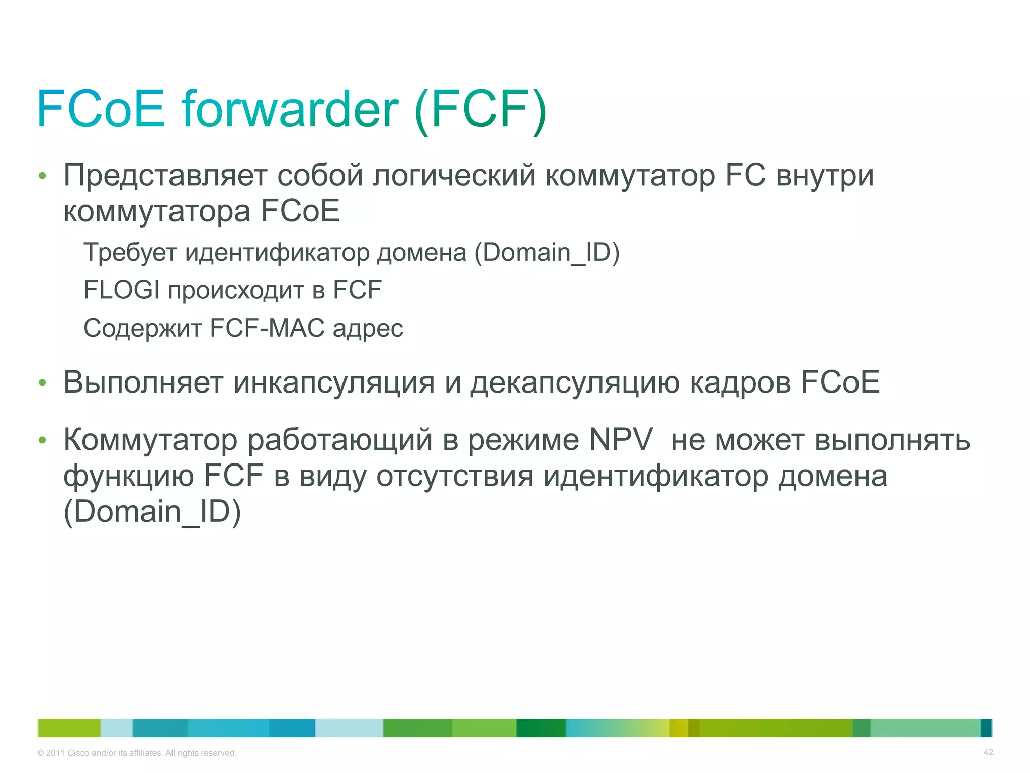 • Представляет собой логический коммутатор FC внутри
       коммутатора FCoE
            Требует идентификатор домена (Domain_ID)
            FLOGI происходит в FCF
            Содержит FCF-MAC адрес

• Выполняет инкапсуляция и декапсуляцию кадров FCoE

• Коммутатор работающий в режиме NPV не может выполнять
       функцию FCF в виду отсутствия идентификатор домена
       (Domain_ID)




© 2011 Cisco and/or its affiliates. All rights reserved.    42
 